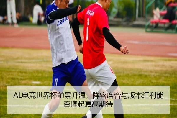 AL电竞世界杯前景升温，阵容磨合与版本红利能否撑起更高期待